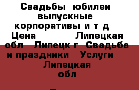 Свадьбы, юбилеи, выпускные, корпоративы и т.д. › Цена ­ 1 200 - Липецкая обл., Липецк г. Свадьба и праздники » Услуги   . Липецкая обл.,Липецк г.